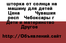 шторка от солнца на машину для детей › Цена ­ 300 - Чувашия респ., Чебоксары г. Дети и материнство » Другое   